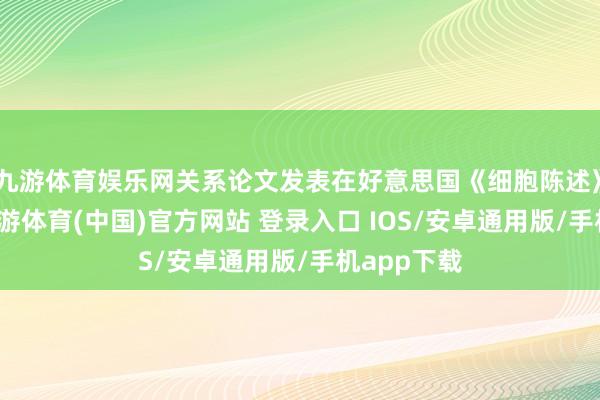 九游体育娱乐网关系论文发表在好意思国《细胞陈述》杂志上-九游体育(中国)官方网站 登录入口 IOS/安卓通用版/手机app下载