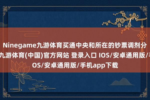 Ninegame九游体育买通中央和所在的钞票调剂分享信息通谈-九游体育(中国)官方网站 登录入口 IOS/安卓通用版/手机app下载