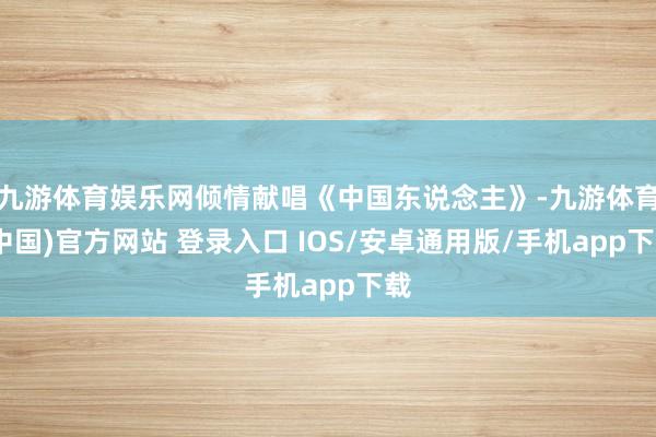 九游体育娱乐网倾情献唱《中国东说念主》-九游体育(中国)官方网站 登录入口 IOS/安卓通用版/手机app下载