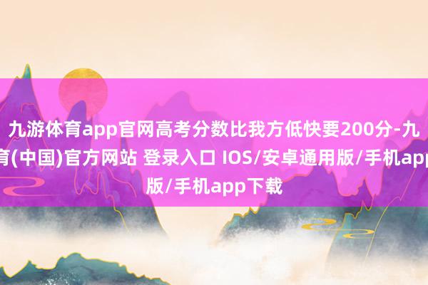 九游体育app官网高考分数比我方低快要200分-九游体育(中国)官方网站 登录入口 IOS/安卓通用版/手机app下载