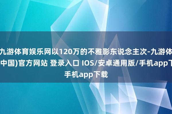 九游体育娱乐网以120万的不雅影东说念主次-九游体育(中国)官方网站 登录入口 IOS/安卓通用版/手机app下载