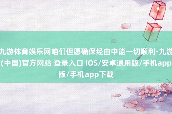 九游体育娱乐网咱们但愿确保经由中能一切顺利-九游体育(中国)官方网站 登录入口 IOS/安卓通用版/手机app下载