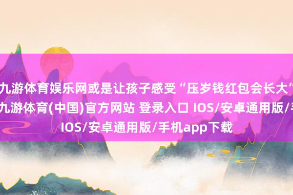 九游体育娱乐网或是让孩子感受“压岁钱红包会长大”的一大法宝-九游体育(中国)官方网站 登录入口 IOS/安卓通用版/手机app下载