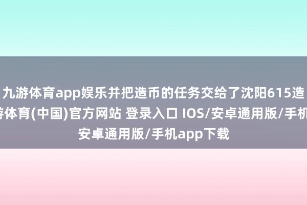 九游体育app娱乐并把造币的任务交给了沈阳615造币厂-九游体育(中国)官方网站 登录入口 IOS/安卓通用版/手机app下载