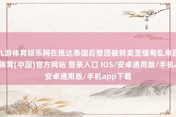 九游体育娱乐网在抵达泰国后整团被转卖至缅甸乱来园区-九游体育(中国)官方网站 登录入口 IOS/安卓通用版/手机app下载