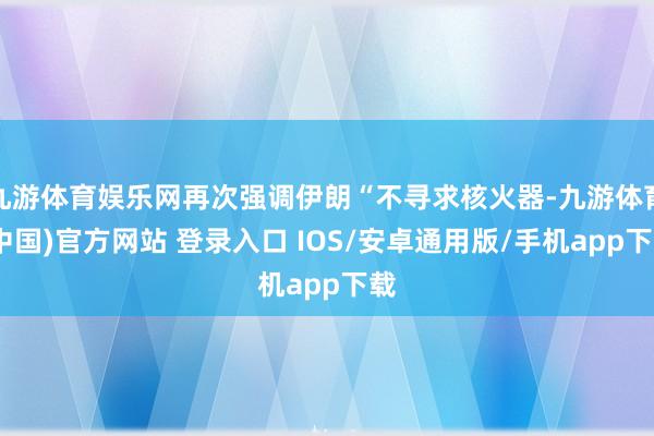九游体育娱乐网再次强调伊朗“不寻求核火器-九游体育(中国)官方网站 登录入口 IOS/安卓通用版/手机app下载