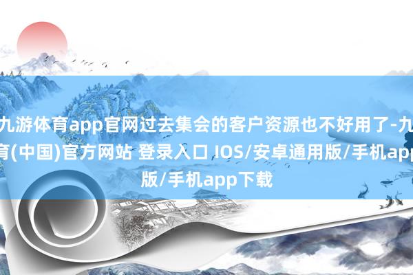 九游体育app官网过去集会的客户资源也不好用了-九游体育(中国)官方网站 登录入口 IOS/安卓通用版/手机app下载