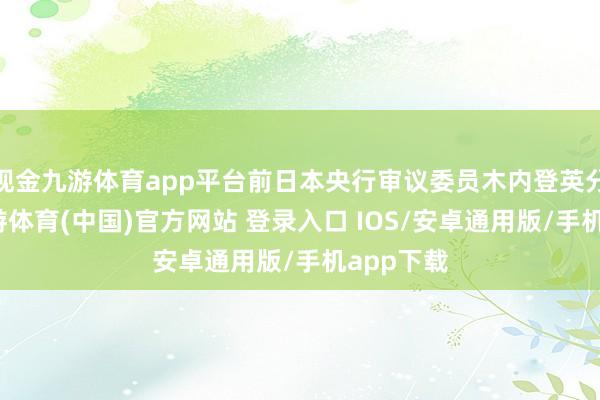 现金九游体育app平台前日本央行审议委员木内登英分析称-九游体育(中国)官方网站 登录入口 IOS/安卓通用版/手机app下载