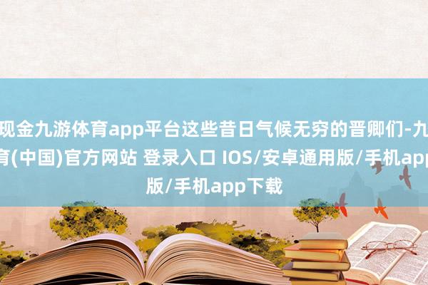 现金九游体育app平台这些昔日气候无穷的晋卿们-九游体育(中国)官方网站 登录入口 IOS/安卓通用版/手机app下载
