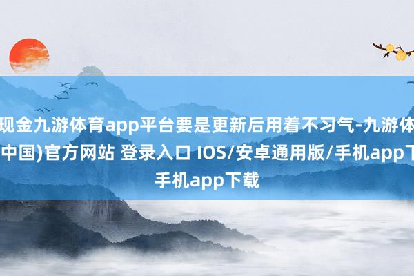 现金九游体育app平台要是更新后用着不习气-九游体育(中国)官方网站 登录入口 IOS/安卓通用版/手机app下载