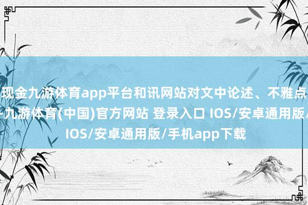 现金九游体育app平台和讯网站对文中论述、不雅点判断保抓中立-九游体育(中国)官方网站 登录入口 IOS/安卓通用版/手机app下载