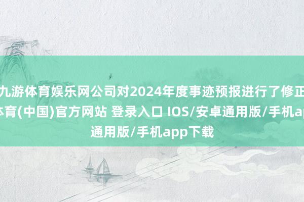 九游体育娱乐网公司对2024年度事迹预报进行了修正-九游体育(中国)官方网站 登录入口 IOS/安卓通用版/手机app下载