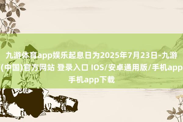 九游体育app娱乐起息日为2025年7月23日-九游体育(中国)官方网站 登录入口 IOS/安卓通用版/手机app下载