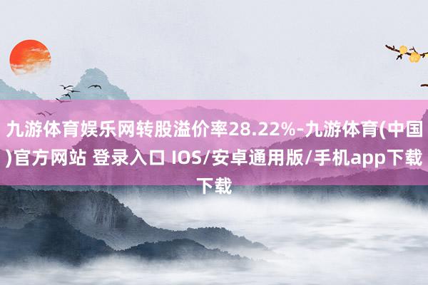 九游体育娱乐网转股溢价率28.22%-九游体育(中国)官方网站 登录入口 IOS/安卓通用版/手机app下载
