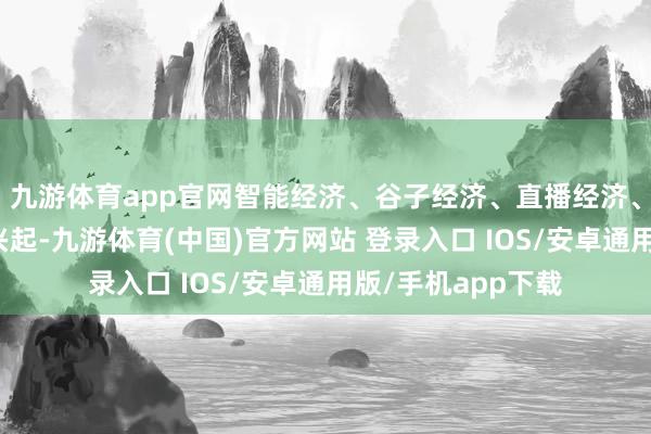 九游体育app官网智能经济、谷子经济、直播经济、视听经济等快速兴起-九游体育(中国)官方网站 登录入口 IOS/安卓通用版/手机app下载
