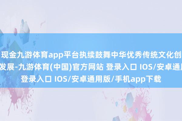 现金九游体育app平台执续鼓舞中华优秀传统文化创造性篡改、调动性发展-九游体育(中国)官方网站 登录入口 IOS/安卓通用版/手机app下载