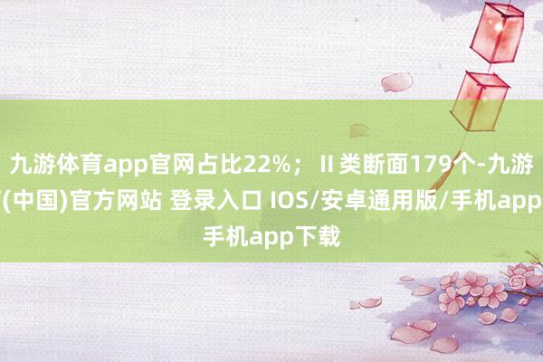 九游体育app官网占比22%；Ⅱ类断面179个-九游体育(中国)官方网站 登录入口 IOS/安卓通用版/手机app下载