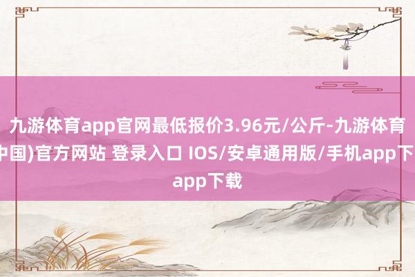 九游体育app官网最低报价3.96元/公斤-九游体育(中国)官方网站 登录入口 IOS/安卓通用版/手机app下载
