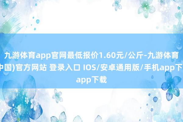 九游体育app官网最低报价1.60元/公斤-九游体育(中国)官方网站 登录入口 IOS/安卓通用版/手机app下载