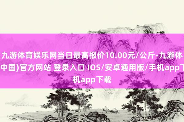 九游体育娱乐网当日最高报价10.00元/公斤-九游体育(中国)官方网站 登录入口 IOS/安卓通用版/手机app下载