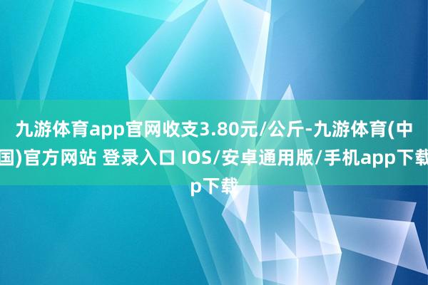 九游体育app官网收支3.80元/公斤-九游体育(中国)官方网站 登录入口 IOS/安卓通用版/手机app下载