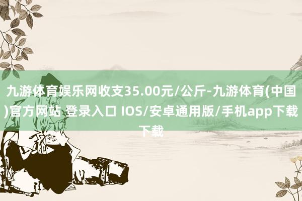 九游体育娱乐网收支35.00元/公斤-九游体育(中国)官方网站 登录入口 IOS/安卓通用版/手机app下载