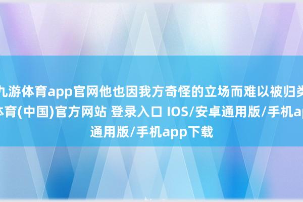 九游体育app官网他也因我方奇怪的立场而难以被归类-九游体育(中国)官方网站 登录入口 IOS/安卓通用版/手机app下载
