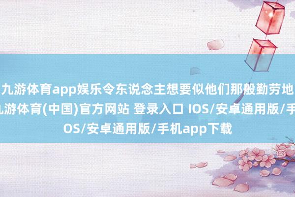 九游体育app娱乐令东说念主想要似他们那般勤劳地说念地活-九游体育(中国)官方网站 登录入口 IOS/安卓通用版/手机app下载