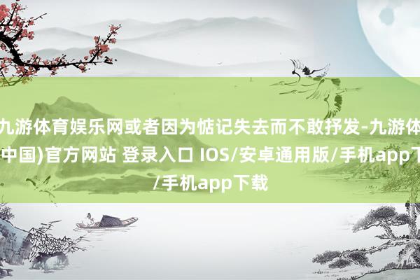 九游体育娱乐网或者因为惦记失去而不敢抒发-九游体育(中国)官方网站 登录入口 IOS/安卓通用版/手机app下载