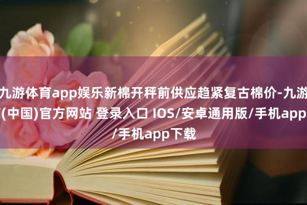 九游体育app娱乐新棉开秤前供应趋紧复古棉价-九游体育(中国)官方网站 登录入口 IOS/安卓通用版/手机app下载