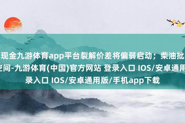 现金九游体育app平台裂解价差将偏弱启动；柴油批发价有窄幅上探空间-九游体育(中国)官方网站 登录入口 IOS/安卓通用版/手机app下载