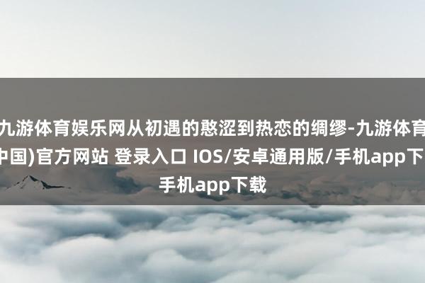 九游体育娱乐网从初遇的憨涩到热恋的绸缪-九游体育(中国)官方网站 登录入口 IOS/安卓通用版/手机app下载