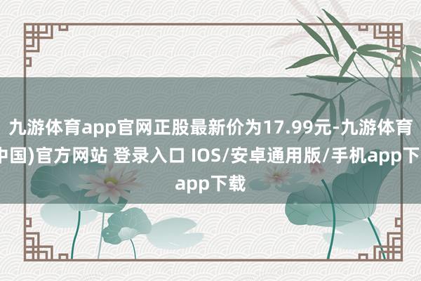 九游体育app官网正股最新价为17.99元-九游体育(中国)官方网站 登录入口 IOS/安卓通用版/手机app下载
