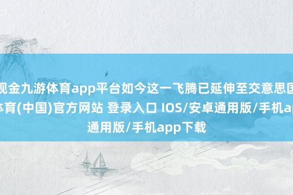 现金九游体育app平台如今这一飞腾已延伸至交意思国-九游体育(中国)官方网站 登录入口 IOS/安卓通用版/手机app下载