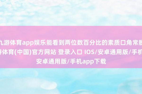 九游体育app娱乐能看到两位数百分比的素质口角常脱落的-九游体育(中国)官方网站 登录入口 IOS/安卓通用版/手机app下载