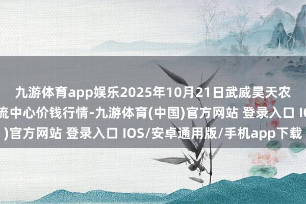 九游体育app娱乐2025年10月21日武威昊天农家具交往市集暨仓储物流中心价钱行情-九游体育(中国)官方网站 登录入口 IOS/安卓通用版/手机app下载