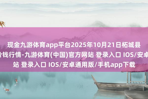 现金九游体育app平台2025年10月21日柘城县辣椒大市集有限公司价钱行情-九游体育(中国)官方网站 登录入口 IOS/安卓通用版/手机app下载