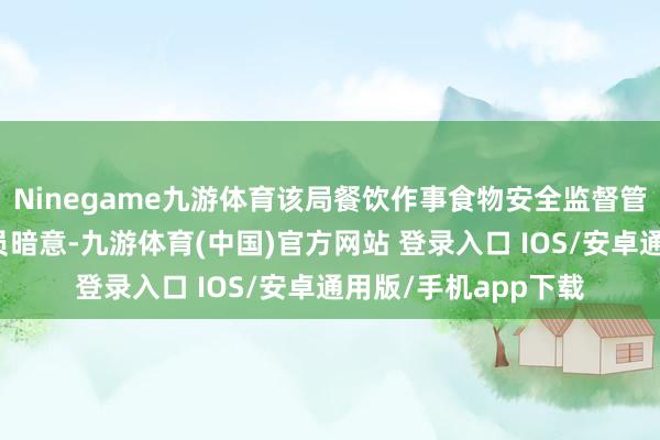 Ninegame九游体育该局餐饮作事食物安全监督管制科职责主说念主员暗意-九游体育(中国)官方网站 登录入口 IOS/安卓通用版/手机app下载