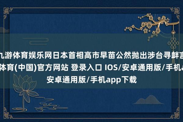 九游体育娱乐网日本首相高市早苗公然抛出涉台寻衅言论-九游体育(中国)官方网站 登录入口 IOS/安卓通用版/手机app下载
