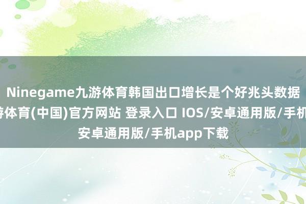 Ninegame九游体育韩国出口增长是个好兆头数据裸露-九游体育(中国)官方网站 登录入口 IOS/安卓通用版/手机app下载