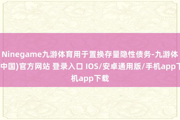 Ninegame九游体育用于置换存量隐性债务-九游体育(中国)官方网站 登录入口 IOS/安卓通用版/手机app下载