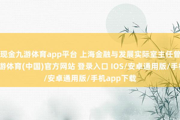 现金九游体育app平台 上海金融与发展实际室主任曾刚默示-九游体育(中国)官方网站 登录入口 IOS/安卓通用版/手机app下载