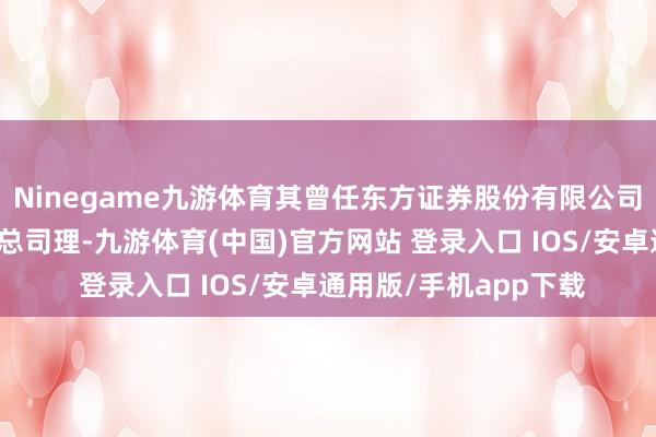 Ninegame九游体育其曾任东方证券股份有限公司钞票处理业务总部副总司理-九游体育(中国)官方网站 登录入口 IOS/安卓通用版/手机app下载