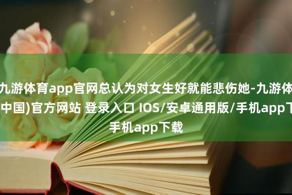 九游体育app官网总认为对女生好就能悲伤她-九游体育(中国)官方网站 登录入口 IOS/安卓通用版/手机app下载