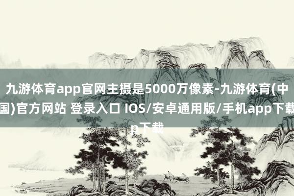 九游体育app官网主摄是5000万像素-九游体育(中国)官方网站 登录入口 IOS/安卓通用版/手机app下载