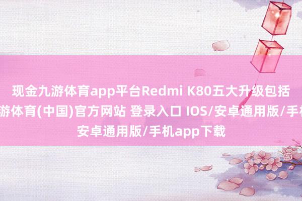 现金九游体育app平台Redmi K80五大升级包括：性能-九游体育(中国)官方网站 登录入口 IOS/安卓通用版/手机app下载