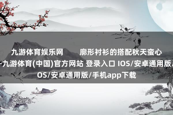 九游体育娱乐网        廓形衬衫的搭配秋天蛮心爱廓形衬衫的-九游体育(中国)官方网站 登录入口 IOS/安卓通用版/手机app下载