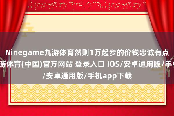 Ninegame九游体育然则1万起步的价钱忠诚有点太贵了-九游体育(中国)官方网站 登录入口 IOS/安卓通用版/手机app下载