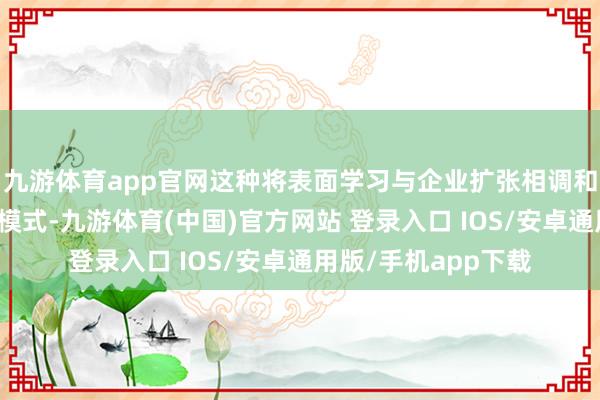 九游体育app官网这种将表面学习与企业扩张相调和的东说念主才培养模式-九游体育(中国)官方网站 登录入口 IOS/安卓通用版/手机app下载