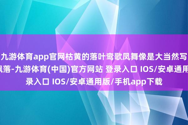 九游体育app官网枯黄的落叶鸾歌凤舞像是大当然写下的诗行从枝端飘落-九游体育(中国)官方网站 登录入口 IOS/安卓通用版/手机app下载